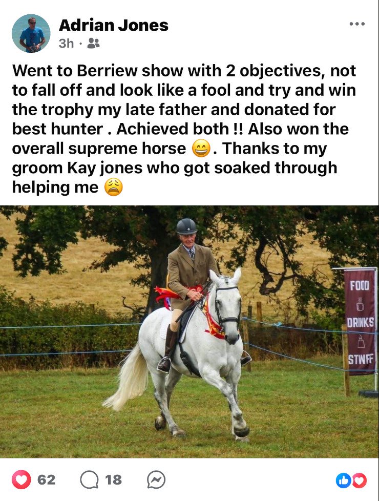 A facebook post from Adrian Jones the text reads: "Went to Berriew show with 2 objectives, not to fall off and look like a fool and try and win the trophy my late father and(sic) donated for best hunter . Achieved both !! Also won the overall supreme horse . Thanks to my groom Kay jones who got soaked through helping me